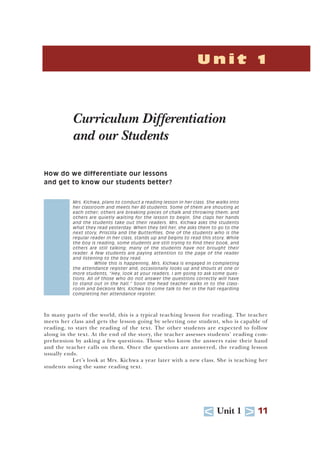 U Unit 1 T 11
U n i t 1
Curriculum Differentiation
and our Students
How do we differentiate our lessons
and get to know our students better?
Mrs. Kichwa, plans to conduct a reading lesson in her class. She walks into
her classroom and meets her 80 students. Some of them are shouting at
each other; others are breaking pieces of chalk and throwing them; and
others are quietly waiting for the lesson to begin. She claps her hands
and the students take out their readers. Mrs. Kichwa asks the students
what they read yesterday. When they tell her, she asks them to go to the
next story, Priscilla and the Butterflies. One of the students who is the
regular reader in her class, stands up and begins to read this story. While
the boy is reading, some students are still trying to find their book, and
others are still talking; many of the students have not brought their
reader. A few students are paying attention to the page of the reader
and listening to the boy read.
While this is happening, Mrs. Kichwa is engaged in completing
the attendance register and, occasionally looks up and shouts at one or
more students, “Hey, look at your readers. I am going to ask some ques-
tions. All of those who do not answer the questions correctly will have
to stand out in the hall.” Soon the head teacher walks in to the class-
room and beckons Mrs. Kichwa to come talk to her in the hall regarding
completing her attendance register.
In many parts of the world, this is a typical teaching lesson for reading. The teacher
meets her class and gets the lesson going by selecting one student, who is capable of
reading, to start the reading of the text. The other students are expected to follow
along in the text. At the end of the story, the teacher assesses students’ reading com-
prehension by asking a few questions. Those who know the answers raise their hand
and the teacher calls on them. Once the questions are answered, the reading lesson
usually ends.
Let’s look at Mrs. Kichwa a year later with a new class. She is teaching her
students using the same reading text.
 