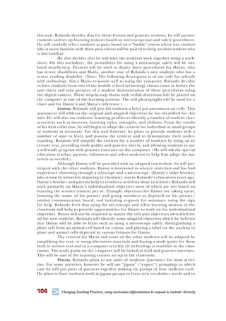 104 T Changing Teaching Practices, using curriculum differentiation to respond to students’ diversity
this unit. Rolando decides that for these lessons and practice sessions, he will partner
students and set up learning stations based on microscope-use and safety procedures.
He will carefully select students as pairs based on a “buddy” system where one student
who is more familiar with these procedures will be paired to help another student who
is less familiar.
He also decides that he will have the students work together using a work-
sheet. On this worksheet, the procedures for using a microscope safely will be out-
lined step-by-step. Pictures will be used to depict these procedures for Danny, who
has severe disabilities and Maria, another one of Rolando’s new students who has a
severe reading disability. (Note: The following description is of use only for schools
with technology. Since Maria responds well to using the computer, Rolando decides
to have students from one of the middle school technology classes come in before the
unit starts and take pictures of a student demonstration of these procedures using
the digital camera. These step-by-step shorts with verbal directions will be placed on
the computer at one of the learning stations. The still photographs will be used for a
chart and for Danny’s and Maria’s reference.)
Content. Rolando will give his students a brief pre-assessment on cells. This
assessment will address the original and adapted objectives he has identified for this
unit. He will also use students’ learning profiles to identify a number of student char-
acteristics such as interests, learning styles, strengths, and abilities. From the results
of his data collection, he will begin to adapt the content for individual or small groups
of students as necessary. For this unit however, he plans to provide students with a
number of ways to learn and process the content and to demonstrate their under-
standing. Rolando will simplify the content for a number of students by using an al-
ternate text, providing study guides and practice sheets, and allowing students to use
a self-study program with practice exercises on the computer. (He will ask the special
education teacher, parents, volunteers and other students to help him adapt the ma-
terials as needed.)
Although Danny will be provided with an adapted curriculum, he will par-
ticipate with the other students. Danny is interested in science materials and has had
experience observing through a telescope and a microscope. (Danny’s older brother,
who is now in university majoring in chemistry, was in Rolando’s class seven years ago.
Danny’s brother and parents help to reinforce activities done in school.) Rolando will
work primarily on Danny’s individualized objectives most of which are not based on
learning the science content per se. Example objectives for Danny are taking turns,
learning the name of his partner and group members as depicted on his picture/
symbol communication board, and initiating requests for assistance using the sign
for help. Rolando feels that using the microscope and other learning stations in the
classroom will help to provide opportunities for Danny to work on his individualized
objectives. Danny will not be required to master the cell unit objectives identified for
all the new students. Rolando will identify some adapted objectives which he believes
that Danny will be able to learn such as using a microscope safely, distinguishing a
plant cell from an animal cell based on colour, and placing a label on the nucleus in
plant and animal cells depicted in various formats for Danny.
The content for Maria and some of the other students will be adapted by
simplifying the text, or using alternative materials and having a study guide for them
both in written text and in a computer text file (if technology is available in the class-
room). The study guide on the computer will be linked to drill and practice exercises.
This will be one of the learning centres set up in the classroom.
Process. Rolando plans to use pairs of students (partners) for most activi-
ties. For some activities, however he will use “jigsaw” (“expert”) groupings in which
case he will put pairs of partners together making six groups of four students each.
He plans to have students work in jigsaw groups to learn new vocabulary words and to
 