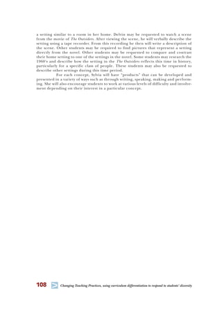 108 T Changing Teaching Practices, using curriculum differentiation to respond to students’ diversity
a setting similar to a room in her home. Delvin may be requested to watch a scene
from the movie of The Outsiders. After viewing the scene, he will verbally describe the
setting using a tape recorder. From this recording he then will write a description of
the scene. Other students may be required to find pictures that represent a setting
directly from the novel. Other students may be requested to compare and contrast
their home setting to one of the settings in the novel. Some students may research the
1960’s and describe how the setting in the The Outsiders reflects this time in history,
particularly for a specific class of people. These students may also be requested to
describe other settings during this time period.
For each concept, Sylvia will have “products” that can be developed and
presented in a variety of ways such as through writing, speaking, making and perform-
ing. She will also encourage students to work at various levels of difficulty and involve-
ment depending on their interest in a particular concept.
 
