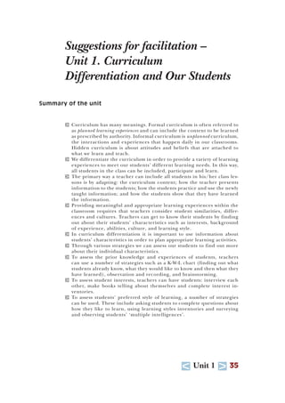 U Unit 1 T 35
Suggestions for facilitation –
Unit 1. Curriculum
Differentiation and Our Students
Summary of the unit
T Curriculum has many meanings. Formal curriculum is often referred to
as planned learning experiences and can include the content to be learned
as prescribed by authority. Informal curriculum is unplanned curriculum,
the interactions and experiences that happen daily in our classrooms.
Hidden curriculum is about attitudes and beliefs that are attached to
what we learn and teach.
T We differentiate the curriculum in order to provide a variety of learning
experiences to meet our students’ different learning needs. In this way,
all students in the class can be included, participate and learn.
T The primary way a teacher can include all students in his/her class les-
sons is by adapting: the curriculum content; how the teacher presents
information to the students; how the students practice and use the newly
taught information; and how the students show that they have learned
the information.
T Providing meaningful and appropriate learning experiences within the
classroom requires that teachers consider student similarities, differ-
ences and cultures. Teachers can get to know their students by finding
out about their students’ characteristics such as interests, background
of experience, abilities, culture, and learning style.
T In curriculum differentiation it is important to use information about
students’ characteristics in order to plan appropriate learning activities.
T Through various strategies we can assess our students to find out more
about their individual characteristics.
T To assess the prior knowledge and experiences of students, teachers
can use a number of strategies such as a K-W-L chart (finding out what
students already know, what they would like to know and then what they
have learned), observation and recording, and brainstorming.
T To assess student interests, teachers can have students: interview each
other, make books telling about themselves and complete interest in-
ventories.
T To assess students’ preferred style of learning, a number of strategies
can be used. These include asking students to complete questions about
how they like to learn, using learning styles inventories and surveying
and observing students’ ‘multiple intelligences’.
 