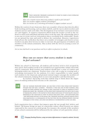 40
T Changing Teaching Practices, using curriculum differentiation to respond to students’ diversity
:That is what Mrs. Bomboté is aiming for in order to create a more conducive
learning environment for Ona.
How can a teacher ensure that every student is made to feel welcome?
How can teachers support students’ friendships?
How can teachers use a welcoming environment to support academic success?
Within the context of any classroom, there are a number of factors that directly affect
both teaching and learning, such as values, beliefs, and the way in which teachers and
students interact with each other. The development of an inclusive environment does
not ‘just happen.’ It requires continuous efforts from the teacher as well as the stu-
dents to value each individual and help others to do the same. We acknowledge that it
is not easy to create such an environment where everybody feels comfortable. Teach-
ers are pressed for time and need to deliver the curriculum. However, experiences
from all over the world show that there are a number of strategies and choices in how
teachers can plan their lessons in order to increase the participation of students and
members of the school community. This is done with the view of creating a sense of
community.
Let us now look back to our questions and try to reflect on practices in schools.
How can we ensure that ever y student is made
to feel welcome?
Within any school or classroom, all students and teachers need to feel accepted by
their peers. Each student needs to be included as an equal member within school life
and its community. Both teachers and students should have a sense of comfort and
belonging within any classroom. Teachers have a key role to play in creating such a
welcoming environment for the students. It is their responsibility to value equally
each student in the classroom and promote mutual respect amongst the members of
the school community, helping them to overcome prejudice and discrimination.
In teachers’ day-to-day work they seldom stop to think about the impor-
tance of making students feel welcome in the classroom.
: Like our example illustrated above, we saw that in Ona’s new school most teachers
thought that she had a ‘problem. ’ Therefore, if Ona was one of their students, they
would not likely attempt any change in their classroom in order to respond to Ona’s
temporary needs. Mrs. Bomboté, on the other hand, believed that she had a role to play
in helping Ona settle in. She started to think about some ways of fostering the sense of
belonging in her classroom in order to ensure that every child – and particularly Ona
- felt welcomed and part of the group. Mrs. Bomboté sensitive attitude towards Ona’s
new experiences is a consequence of the fact that she has different beliefs from her
colleagues at the school, and what one believes is fundamental to what one does.
Each organization has a culture that impacts upon the way people feel, believe and
behave. All human beings are part of a particular culture whose features are always
expressed in the context of a social group. For instance, the attitude of the members
of any school community will be influenced by the culture of each particular school.
 
