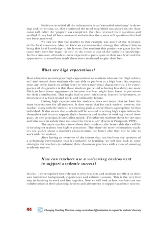 44
T Changing Teaching Practices, using curriculum differentiation to respond to students’ diversity
Students recorded all the information in an ‘extended mind map’ in draw-
ings and/or writing, i.e. they continued the mind map which was placed on the class-
room wall. After the ‘project’ was completed, the class reviewed their questions and
verified if they had all been answered and whether there were still questions that had
not been answered.
We can see that the teacher in this example was aware of the relevance
of the local resources. Also, he knew an environmental strategy that allowed him to
bring this local knowledge to his lessons. For students this project was great fun be-
cause they were the major ‘actors’ in the construction of the collective knowledge.
In this classroom, all students were expected to participate at their own level and the
opportunity to contribute made them more motivated to give their best.
What are high expectations?
Most education systems place high expectations on students who are the ‘high achiev-
ers’ and reward these students who are able to perform at a high level. So, expecta-
tions are often based on ability level or other individual characteristics. The conse-
quence of this practice is that those students perceived as having less ability are more
likely to have fewer opportunities because teachers might have lower expectations
for their contribution. This might lead to poor self-esteem, learned helplessness, or
disinterest in school-related work, and ultimately, failure.
Having high expectations for students, does not mean that we have the
same expectations for all students. It does mean that for each student however, the
teacher, along with the student, set learning goals at a level that is appropriate for that
individual. It also means that students will be assisted in setting high expectations for
themselves and learn to support their classmates and teacher in working toward these
goals. As one principal, Brian Cullen stated, “I’d rather my students shoot for the stars
and miss once in awhile than not shoot for them at all” (Forest & Pearpoint, 1992).
The more teachers know about their students, the better able they will be
in helping set realistic but high expectations. Therefore the more information teach-
ers can gather about a student’s characteristics the better able they will be able to
work with the student.
After having an overview of the factors that can facilitate the creation of
a welcoming environment that is conducive to learning, we will now look at some
strategies for teachers to enhance their classroom practices with a view of ensuring
academic success.
How can teachers use a welcoming environment
to support academic success?
In Unit 1 we recognised how relevant it is for teachers and students to reflect on their
own individual background, experiences and cultural customs. This is the very first
step in learning to work and live together. Now we will look at how teachers can use
collaboration in their planning, lessons and assessment to support academic success.
 