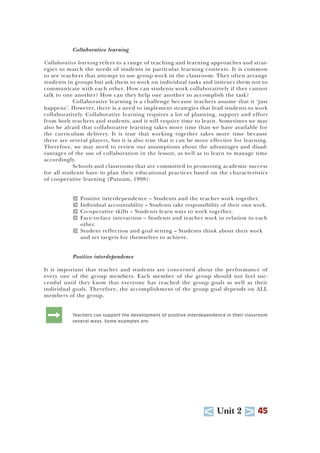 U Unit 2 T 45
Collaborative learning
Collaborative learning refers to a range of teaching and learning approaches and strat-
egies to match the needs of students in particular learning contexts. It is common
to see teachers that attempt to use group work in the classroom. They often arrange
students in groups but ask them to work on individual tasks and instruct them not to
communicate with each other. How can students work collaboratively if they cannot
talk to one another? How can they help one another to accomplish the task?
Collaborative learning is a challenge because teachers assume that it ‘just
happens’. However, there is a need to implement strategies that lead students to work
collaboratively. Collaborative learning requires a lot of planning, support and effort
from both teachers and students, and it will require time to learn. Sometimes we may
also be afraid that collaborative learning takes more time than we have available for
the curriculum delivery. It is true that working together takes more time because
there are several players, but it is also true that it can be more effective for learning.
Therefore, we may need to review our assumptions about the advantages and disad-
vantages of the use of collaboration in the lesson, as well as to learn to manage time
accordingly.
Schools and classrooms that are committed to promoting academic success
for all students have to plan their educational practices based on the characteristics
of cooperative learning (Putnam, 1998):
T Positive interdependence – Students and the teacher work together.
T Individual accountability – Students take responsibility of their own work.
T Co-operative skills – Students learn ways to work together.
T Face-to-face interaction – Students and teacher work in relation to each
other.
T Student reflection and goal setting – Students think about their work
and set targets for themselves to achieve.
Positive interdependence
It is important that teacher and students are concerned about the performance of
every one of the group members. Each member of the group should not feel suc-
cessful until they know that everyone has reached the group goals as well as their
individual goals. Therefore, the accomplishment of the group goal depends on ALL
members of the group.
: Teachers can support the development of positive interdependence in their classroom
several ways. Some examples are:
 