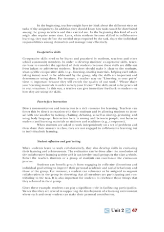 U Unit 2 T 47
In the beginning, teachers might have to think about the different steps or
tasks of the assignment. In addition they should know how tasks would be distributed
among the group members and then carried out. In the beginning this kind of work
might also require more time. Later, when students become skilled in collaborative
learning, they may define the needed steps required by the task, share the individual
responsibilities among themselves and manage time effectively.
Co-operative skills
Co-operative skills need to be learnt and practiced by students, teachers and other
school community members. In order to develop students’ co-operative skills, teach-
ers have to consider the age-level of their students because these skills are different
from infant to adolescent students. Teachers should make it clear to the students,
what specific co-operative skills (e.g., listening, sharing materials, helping each other,
taking turns) need to be addressed by the group, why the skills are important and
demonstrate using them. For instance, a teacher may say “Listening to your peers’
views is important because they will enrich the quality of our work.” “Please share
your learning materials in order to help your friend.” The skills need to be practiced
in real situations. In this way, a teacher can give immediate feedback to students on
how they are using the skills.
Face-to-face interaction
Direct communication and interaction is a rich resource for learning. Teachers can
foster this by direct interaction with their students and by allowing students to inter-
act with one another by talking, chatting, debating, as well as smiling, gesturing, and
using body language. Interaction here is among and between people, not between
students and learning materials or students and machines (e.g., computers).
When students are asked to work independently on a set of problems and
then share their answers in class, they are not engaged in collaborative learning but
in individualistic learning.
Student reflection and goal setting
When students learn to work collaboratively, they also develop skills in evaluating
their learning and achievements. The evaluation can be done after the conclusion of
the collaborative learning activity and it can involve small groups or the class a whole.
Either the teacher, students or a group of students can coordinate the evaluation
process.
Students can benefit greatly from engaging in reflective discussions and
individual goal setting to improve their personal academic and social behaviours and
those of the group. For instance, a student can volunteer or be assigned to support
collaboration in the group by observing that all members are participating and con-
tributing to the task. It is also important for students to celebrate those things that
they achieved in their group.
Given these example, students can play a significant role in facilitating participation.
We see that they are crucial in supporting the development of a learning environment
where each and every student can make their personal contribution.
 