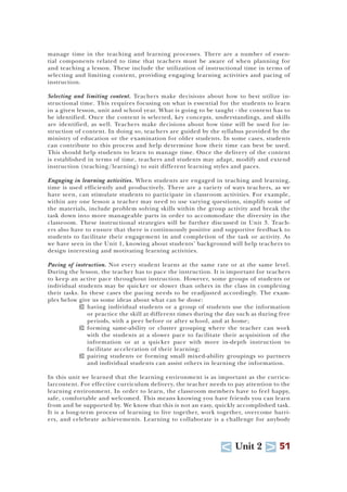 U Unit 2 T 51
manage time in the teaching and learning processes. There are a number of essen-
tial components related to time that teachers must be aware of when planning for
and teaching a lesson. These include the utilization of instructional time in terms of
selecting and limiting content, providing engaging learning activities and pacing of
instruction.
Selecting and limiting content. Teachers make decisions about how to best utilize in-
structional time. This requires focusing on what is essential for the students to learn
in a given lesson, unit and school year. What is going to be taught - the content has to
be identified. Once the content is selected, key concepts, understandings, and skills
are identified, as well. Teachers make decisions about how time will be used for in-
struction of content. In doing so, teachers are guided by the syllabus provided by the
ministry of education or the examination for older students. In some cases, students
can contribute to this process and help determine how their time can best be used.
This should help students to learn to manage time. Once the delivery of the content
is established in terms of time, teachers and students may adapt, modify and extend
instruction (teaching/learning) to suit different learning styles and paces.
Engaging in learning activities. When students are engaged in teaching and learning,
time is used efficiently and productively. There are a variety of ways teachers, as we
have seen, can stimulate students to participate in classroom activities. For example,
within any one lesson a teacher may need to use varying questions, simplify some of
the materials, include problem solving skills within the group activity and break the
task down into more manageable parts in order to accommodate the diversity in the
classroom. These instructional strategies will be further discussed in Unit 3. Teach-
ers also have to ensure that there is continuously positive and supportive feedback to
students to facilitate their engagement in and completion of the task or activity. As
we have seen in the Unit 1, knowing about students’ background will help teachers to
design interesting and motivating learning activities.
Pacing of instruction. Not every student learns at the same rate or at the same level.
During the lesson, the teacher has to pace the instruction. It is important for teachers
to keep an active pace throughout instruction. However, some groups of students or
individual students may be quicker or slower than others in the class in completing
their tasks. In these cases the pacing needs to be readjusted accordingly. The exam-
ples below give us some ideas about what can be done:
T having individual students or a group of students use the information
or practice the skill at different times during the day such as during free
periods, with a peer before or after school, and at home;
T forming same-ability or cluster grouping where the teacher can work
with the students at a slower pace to facilitate their acquisition of the
information or at a quicker pace with more in-depth instruction to
facilitate acceleration of their learning;
T pairing students or forming small mixed-ability groupings so partners
and individual students can assist others in learning the information.
In this unit we learned that the learning environment is as important as the curricu-
larcontent. For effective curriculum delivery, the teacher needs to pay attention to the
learning environment. In order to learn, the classroom members have to feel happy,
safe, comfortable and welcomed. This means knowing you have friends you can learn
from and be supported by. We know that this is not an easy, quickly accomplished task.
It is a long-term process of learning to live together, work together, overcome barri-
ers, and celebrate achievements. Learning to collaborate is a challenge for anybody
 