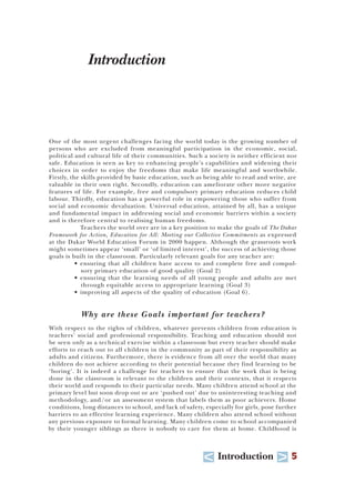 U Introduction T 5
Introduction
One of the most urgent challenges facing the world today is the growing number of
persons who are excluded from meaningful participation in the economic, social,
political and cultural life of their communities. Such a society is neither efficient nor
safe. Education is seen as key to enhancing people’s capabilities and widening their
choices in order to enjoy the freedoms that make life meaningful and worthwhile.
Firstly, the skills provided by basic education, such as being able to read and write, are
valuable in their own right. Secondly, education can ameliorate other more negative
features of life. For example, free and compulsory primary education reduces child
labour. Thirdly, education has a powerful role in empowering those who suffer from
social and economic devaluation. Universal education, attained by all, has a unique
and fundamental impact in addressing social and economic barriers within a society
and is therefore central to realising human freedoms.
Teachers the world over are in a key position to make the goals of The Dakar
Framework for Action, Education for All: Meeting our Collective Commitments as expressed
at the Dakar World Education Forum in 2000 happen. Although the grassroots work
might sometimes appear ‘small’ or ‘of limited interest’, the success of achieving those
goals is built in the classroom. Particularly relevant goals for any teacher are:
• ensuring that all children have access to and complete free and compul-
sory primary education of good quality (Goal 2)
• ensuring that the learning needs of all young people and adults are met
through equitable access to appropriate learning (Goal 3)
• improving all aspects of the quality of education (Goal 6).
Why are these Goals important for teachers?
With respect to the rights of children, whatever prevents children from education is
teachers’ social and professional responsibility. Teaching and education should not
be seen only as a technical exercise within a classroom but every teacher should make
efforts to reach out to all children in the community as part of their responsibility as
adults and citizens. Furthermore, there is evidence from all over the world that many
children do not achieve according to their potential because they find learning to be
‘boring’. It is indeed a challenge for teachers to ensure that the work that is being
done in the classroom is relevant to the children and their contexts, that it respects
their world and responds to their particular needs. Many children attend school at the
primary level but soon drop out or are ‘pushed out’ due to uninteresting teaching and
methodology, and/or an assessment system that labels them as poor achievers. Home
conditions, long distances to school, and lack of safety, especially for girls, pose further
barriers to an effective learning experience. Many children also attend school without
any previous exposure to formal learning. Many children come to school accompanied
by their younger siblings as there is nobody to care for them at home. Childhood is
 