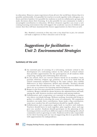 52
T Changing Teaching Practices, using curriculum differentiation to respond to students’ diversity
in education. However, many experiences from all over the world have shown that it is
possible and desirable. It is possible for teachers to work together with colleagues, stu-
dents and their families. It is possible for students to work in collaborative groups and
make decisions about their learning. It is also possible for any community to make a
meaningful contribution to education. All these elements together can create a wel-
coming learning environment that will support the academic success of children and
ensure that they will have maximized the future opportunities in their lives as well.
Mrs. Bomboté’s sensitivity to Ona may seem a tiny detail but in fact, her attitude
will make a difference in Ona’s education and in her life
Suggestions for facilitation –
Unit 2: Environmental Strategies
Summary of the unit
T An essential part of creating of a welcoming, inclusive school is the
development of a welcoming culture in the school. A school culture
that provides opportunities for the participation of all students while
respecting, valuing and celebrating their diversity.
T In any school, there are several cultures based on its members’ back-
ground, ethnicity, religion, age, position, etc. Even if we think that all
school community members belong to the same culture, they exhibit
differences in their behaviour, beliefs and attitudes. Teachers should
not assume that all students are the ‘same’ but use whatever differences
there are as a resource for learning and development.
T Respect is the first step towards the creation of a welcoming learning envi-
ronment. Respect should be shown between the administration and staff,
among the staff, between teachers and students and among students.
T Collaboration and co-operation are essential in developing a commu-
nity where everybody belongs. Without working, learning and living to-
gether it is difficult to develop the sense of community. All community
members can make their contribution. Some make a big contribution,
some more modest but all contributions should be equally valued.
T Collaboration and co-operation apply both to teachers and students.
Teachers should learn to work together, plan together, share and sup-
port one another. Students should participate in the planning of the
learning activities as well as in different aspects of developing the school
community such as agreeing on rules. Students need to take responsibil-
ity for their learning and one way of supporting this is to provide them
with opportunities for independence.
 