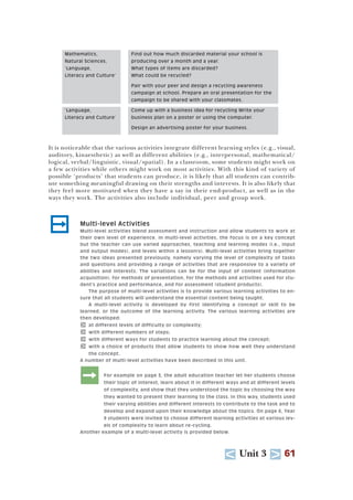 U Unit 3 T 61
It is noticeable that the various activities integrate different learning styles (e.g., visual,
auditory, kinaesthetic) as well as different abilities (e.g., interpersonal, mathematical/
logical, verbal/linguistic, visual/spatial). In a classroom, some students might work on
a few activities while others might work on most activities. With this kind of variety of
possible ‘products’ that students can produce, it is likely that all students can contrib-
ute something meaningful drawing on their strengths and interests. It is also likely that
they feel more motivated when they have a say in their end-product, as well as in the
ways they work. The activities also include individual, peer and group work.
; Multi-level Activities
Multi-level activities blend assessment and instruction and allow students to work at
their own level of experience. In multi-level activities, the focus is on a key concept
but the teacher can use varied approaches, teaching and learning modes (i.e., input
and output modes), and levels within a lesson(s). Multi-level activities bring together
the two ideas presented previously, namely varying the level of complexity of tasks
and questions and providing a range of activities that are responsive to a variety of
abilities and interests. The variations can be for the input of content (information
acquisition), for methods of presentation, for the methods and activities used for stu-
dent’s practice and performance, and for assessment (student products).
The purpose of multi-level activities is to provide various learning activities to en-
sure that all students will understand the essential content being taught.
A multi-level activity is developed by first identifying a concept or skill to be
learned, or the outcome of the learning activity. The various learning activities are
then developed:
T at different levels of difficulty or complexity;
T with different numbers of steps;
T with different ways for students to practice learning about the concept;
T with a choice of products that allow students to show how well they understand
the concept.
A number of multi-level activities have been described in this unit.
:For example on page 3, the adult education teacher let her students choose
their topic of interest, learn about it in different ways and at different levels
of complexity, and show that they understood the topic by choosing the way
they wanted to present their learning to the class. In this way, students used
their varying abilities and different interests to contribute to the task and to
develop and expand upon their knowledge about the topics. On page 6, Year
9 students were invited to choose different learning activities at various lev-
els of complexity to learn about re-cycling.
Another example of a multi-level activity is provided below.
Mathematics, Find out how much discarded material your school is
Natural Sciences, producing over a month and a year.
‘Language, What types of items are discarded?
Literacy and Culture’ What could be recycled?
Pair with your peer and design a recycling awareness
campaign at school. Prepare an oral presentation for the
campaign to be shared with your classmates.
‘Language, Come up with a business idea for recycling Write your
Literacy and Culture’ business plan on a poster or using the computer.
Design an advertising poster for your business.
 