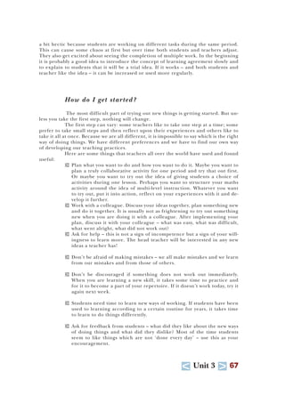 U Unit 3 T 67
a bit hectic because students are working on different tasks during the same period.
This can cause some chaos at first but over time both students and teachers adjust.
They also get excited about seeing the completion of multiple work. In the beginning
it is probably a good idea to introduce the concept of learning agreement slowly and
to explain to students that it will be a trial idea. If it works – and both students and
teacher like the idea – it can be increased or used more regularly.
How do I get started?
The most difficult part of trying out new things is getting started. But un-
less you take the first step, nothing will change.
The first step can vary: some teachers like to take one step at a time; some
prefer to take small steps and then reflect upon their experiences and others like to
take it all at once. Because we are all different, it is impossible to say which is the right
way of doing things. We have different preferences and we have to find our own way
of developing our teaching practices.
Here are some things that teachers all over the world have used and found
useful:
T Plan what you want to do and how you want to do it. Maybe you want to
plan a truly collaborative activity for one period and try that out first.
Or maybe you want to try out the idea of giving students a choice of
activities during one lesson. Perhaps you want to structure your maths
activity around the idea of multi-level instruction. Whatever you want
to try out, put it into action, reflect on your experiences with it and de-
velop it further.
T Work with a colleague. Discuss your ideas together, plan something new
and do it together. It is usually not as frightening to try out something
new when you are doing it with a colleague. After implementing your
plan, discuss it with your colleague – what was easy, what was difficult,
what went alright, what did not work out?
T Ask for help – this is not a sign of incompetence but a sign of your will-
ingness to learn more. The head teacher will be interested in any new
ideas a teacher has!
T Don’t be afraid of making mistakes – we all make mistakes and we learn
from our mistakes and from those of others.
T Don’t be discouraged if something does not work out immediately.
When you are learning a new skill, it takes some time to practice and
for it to become a part of your repertoire. If it doesn’t work today, try it
again next week.
T Students need time to learn new ways of working. If students have been
used to learning according to a certain routine for years, it takes time
to learn to do things differently.
T Ask for feedback from students – what did they like about the new ways
of doing things and what did they dislike? Most of the time students
seem to like things which are not ‘done every day’ – use this as your
encouragement.
 