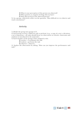 U Unit 4 T 85
T What is your perception of the person you observed?
T What positive or negative feelings did you have?
T How did you feel as the observed person?
3) As a group, collectively reflect on the question, “How difficult is it to observe and
reach conclusions?”
Activity
1) Divide the group into groups of 3.
2) Each group receives a different task to perform (e.g., a copy of a text, a dictation,
a set of questions – all tasks should focus on observation in schools, classrooms and
students as introduced in the materials).
3) Each member of the group is then assigned a role:
T teacher – co-ordinates the task
T student – performs the task
T observer – observes.
4) Analyse the observation by asking, “How can you improve the performance and
task?”
 