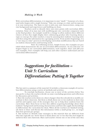 92 T Changing Teaching Practices, using curriculum differentiation to respond to students’ diversity
Making it Work
With curriculum differentiation, it is important to start “small.” “A journey of a thou-
sand miles begins with a single footstep.” Take one strategy at a time and incorporate
it in your instruction. The basis to start is with your own characteristics, using your
own background and experiences and building on those.
Teachers need to identify their own entry points with curriculum differ-
entiation. Some of us may start with modifying just one curricular component such
as the final product. An example would be a change to allow students three different
choices of how they might display their culminating product after learning about a
topic or concept. For other teachers, it may be assessing their students’ learning styles
and then using this information for a grouping activity. From modest beginnings, it is
a “one step at a time” process in developing curriculum modifications that are based
on student characteristics and learning needs.
Note: In a following section, Sample Lessons, five examples are pro-
vided which demonstrate the use of curriculum differentiation. As you and your col-
leagues begin to use curriculum differentiation, work together, share and add your
own examples. Your examples will help you and other teachers understand and use
curriculum differentiation.
Suggestions for facilitation –
Unit 5: Curriculum
Differentiation: Putting It Together
The last unit is a summary of the material. It includes a classroom example of curricu-
lum differentiation using a variety of methods and activities.
To conclude facilitation, choose one or more of the activities below. You
may prefer to have the teachers decide on some concluding questions and reflections
for discussion and activities.
1. Have the teachers write down on a sheet of paper what they already do to modify cur-
riculum in their classroom. Ask them to think about one or two students in their class
and list and explain some of the strategies they use to help these students learn the
curriculum. Have them focus on how they address acquiring knowledge about these
students’ background and learning characteristics and how they apply this knowledge
to differentiate the curriculum for them. When all the teachers are finished writing,
ask them to share and discuss this information within a small group (i.e., no larger
than four persons per group).
2. Ask teachers to identify some strategies in this material that are different from
what they typically use. Invite them to think about one or two that they feel might be
useful in their own classroom. Have each teacher choose one or two of the ones they
 