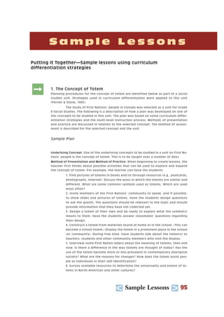 U Sample Lessons T 95
S a m p l e L e s s o n s
Putting It Together—Sample lessons using curriculum
differentiation strategies
: 1. The Concept of Totem
Planning procedures for the concept of totem are identified below as part of a social
studies unit. Strategies used in curriculum differentiation were applied to this unit
(Perner & Stone, 1995).
The study of First Nations’ people in Canada was selected as a unit for Grade
8 Social Studies. The following is a description of how a plan was developed on one of
the concepts to be studied in this unit. The plan was based on some curriculum differ-
entiation strategies and the multi-level instruction process. Methods of presentation
and practice are discussed in relation to the selected concept. The method of assess-
ment is described for the selected concept and the unit.
Sample Plan
Underlying Concept. One of the underlying concepts to be studied in a unit on First Na-
tions’ people is the concept of totem. This is to be taught over a number of days.
Method of Presentation and Method of Practice. When beginning to create lessons, the
teacher first thinks about possible activities that can be used to explore and expand
the concept of totem. For example, the teacher can have the students:
1. Find pictures of totems in books and/or through resources (e.g., postcards,
photographs, Internet). Discuss the ways in which the totems are similar and
different. What are some common symbols used as totems. Which are used
most often?
2. Invite members of the First Nations’ community to speak, and if possible,
to show slides and pictures of totems. Have the students design questions
to ask the guests. The questions should be relevant to the topic and should
provide information that they have not collected yet.
3. Design a totem of their own and be ready to explain what the symbol(s)
means to them. Have the students answer classmates’ questions regarding
their design.
4. Construct a totem from materials found at home or in the school. (This can
become a school totem.) Display the totem in a prominent place in the school
(or community). During free time, have students talk about the totem(s) to
teachers, students and other community members who visit the display.
5. Interview some First Nation elders about the meaning of totems, then and
now. Is there a difference in the way totems are thought of today? Has the
use of the totem become more or less prevalent in contemporary aboriginal
society? What are the reasons for changes? How does the totem assist peo-
ple as individuals in their self-identification?
6. Survey available resources to determine the universality and extent of to-
tems in North American and other cultures?
 