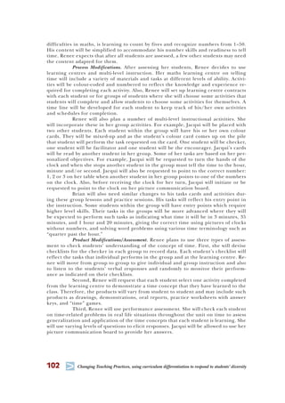 102
T Changing Teaching Practices, using curriculum differentiation to respond to students’ diversity
difficulties in maths, is learning to count by fives and recognize numbers from 1–50.
His content will be simplified to accommodate his number skills and readiness to tell
time. Renee expects that after all students are assessed, a few other students may need
the content adapted for them.
Process Modifications. After assessing her students, Renee decides to use
learning centres and multi-level instruction. Her maths learning centre on telling
time will include a variety of materials and tasks at different levels of ability. Activi-
ties will be colour-coded and numbered to reflect the knowledge and experience re-
quired for completing each activity. Also, Renee will set up learning centre contracts
with each student or for groups of students where she will choose some activities that
students will complete and allow students to choose some activities for themselves. A
time line will be developed for each student to keep track of his/her own activities
and schedules for completion.
Renee will also plan a number of multi-level instructional activities. She
will incorporate these in her group activities. For example, Jacqui will be placed with
two other students. Each student within the group will have his or her own colour
cards. They will be mixed-up and as the student’s colour card comes up on the pile
that student will perform the task requested on the card. One student will be checker,
one student will be facilitator and one student will be the encourager. Jacqui’s cards
will be read by another student in her group. Some of her tasks are based on her per-
sonalized objectives. For example, Jacqui will be requested to turn the hands of the
clock and when she stops another student in the group must tell the time to the hour,
minute and/or second. Jacqui will also be requested to point to the correct number:
1, 2 or 3 on her table when another student in her group points to one of the numbers
on the clock. Also, before receiving the clock for her turn, Jacqui will initiate or be
requested to point to the clock on her picture communication board.
Brian will also need similar changes to his tasks cards and activities dur-
ing these group lessons and practice sessions. His tasks will reflect his entry point in
the instruction. Some students within the group will have entry points which require
higher level skills. Their tasks in the groups will be more advanced where they will
be expected to perform such tasks as indicating what time it will be in 3 minutes, 35
minutes, and 1 hour and 20 minutes, giving the correct time using pictures of clocks
without numbers, and solving word problems using various time terminology such as
“quarter past the hour.”
Product Modifications/Assessment. Renee plans to use three types of assess-
ment to check students’ understanding of the concept of time. First, she will devise
checklists for the checker in each group to record data. Each student’s checklist will
reflect the tasks that individual performs in the group and at the learning centre. Re-
nee will move from group to group to give individual and group instruction and also
to listen to the students’ verbal responses and randomly to monitor their perform-
ance as indicated on their checklists.
Second, Renee will request that each student select one activity completed
from the learning centre to demonstrate a time concept that they have learned to the
class. Therefore, the products will vary from student to student and may include such
products as drawings, demonstrations, oral reports, practice worksheets with answer
keys, and “time” games.
Third, Renee will use performance assessment. She will check each student
on time-related problems in real life situations throughout the unit on time to assess
generalization and application of the time concepts that each student is learning. She
will use varying levels of questions to elicit responses. Jacqui will be allowed to use her
picture communication board to provide her answers.
 