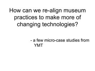 How can we re-align museum
 practices to make more of
  changing technologies?

       - a few micro-case studies from
         YMT
 