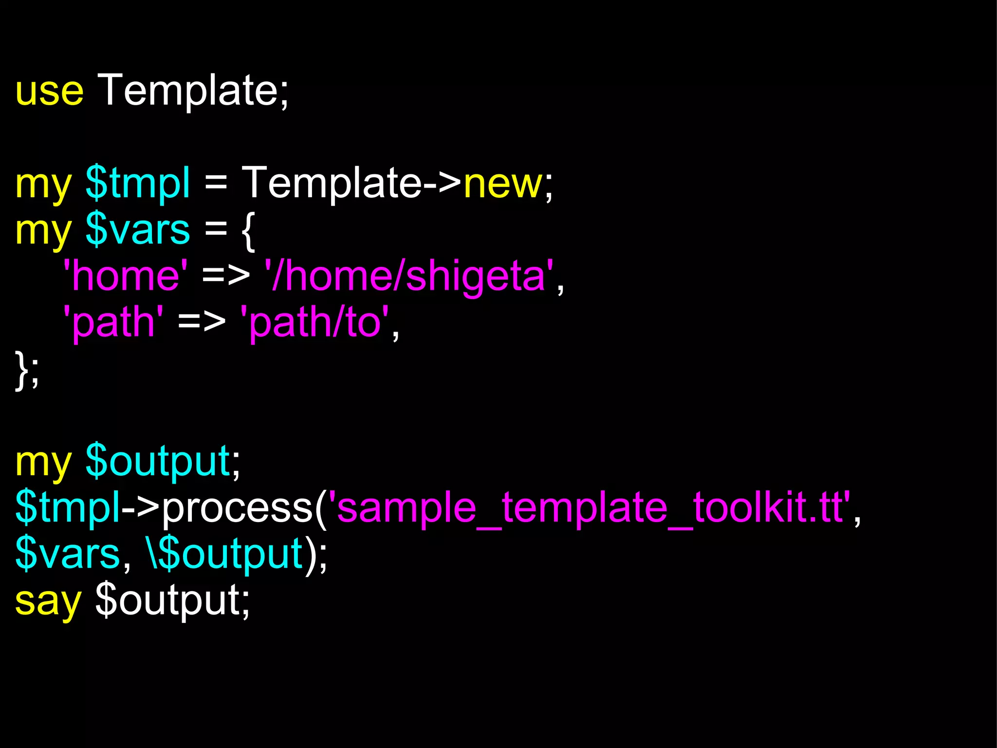   use  Template; my   $tmpl  = Template-> new ; my   $vars  = {      'home'  =>  '/home/shigeta' ,      'path'   =>  'path/to' , }; my   $output ; $tmpl ->process( 'sample_template_toolkit.tt' ,  $vars ,  \$output ); say  $output; 