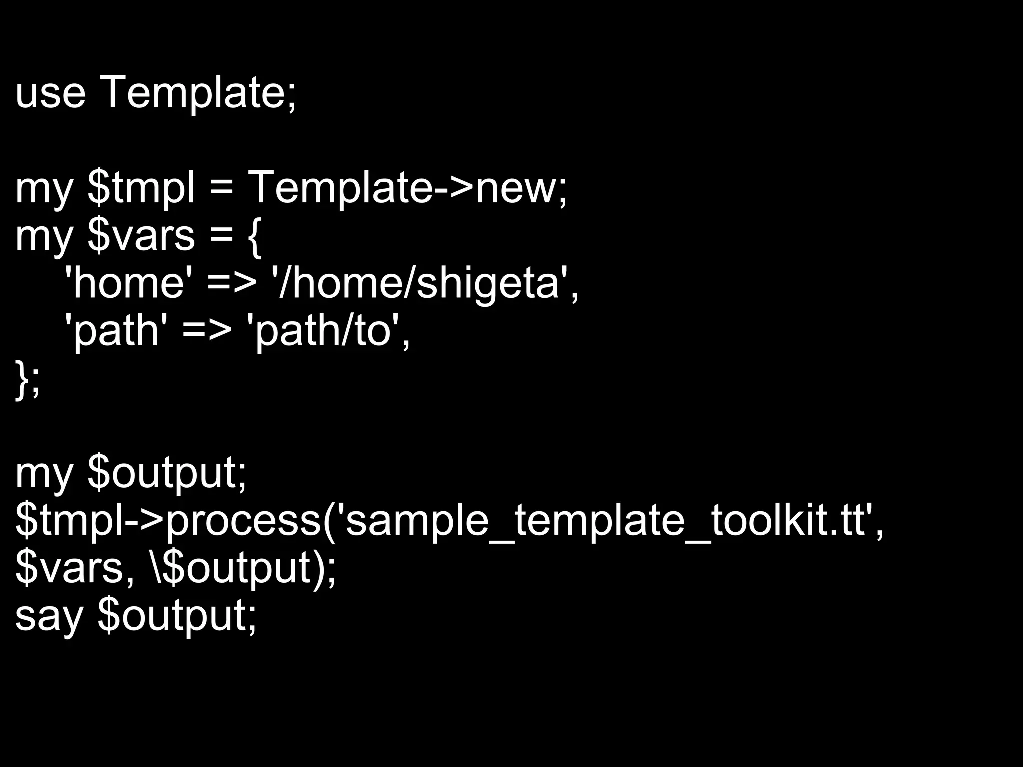   use Template; my $tmpl = Template->new; my $vars = {      'home' => '/home/shigeta',      'path' => 'path/to', }; my $output; $tmpl->process('sample_template_toolkit.tt', $vars, \$output); say $output; 