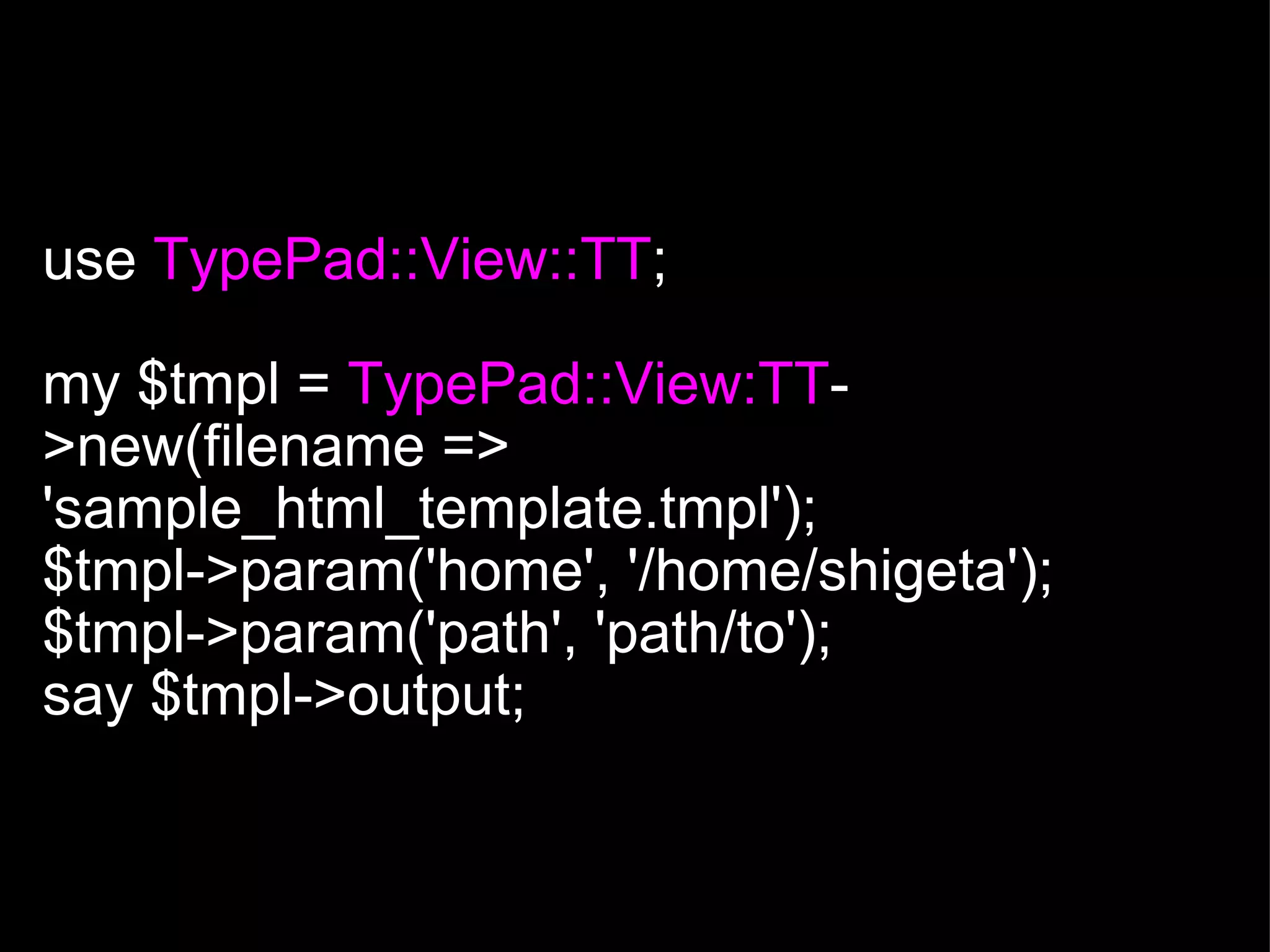  use  TypePad::View::TT ; my $tmpl =  TypePad::View:TT ->new(filename => 'sample_html_template.tmpl'); $tmpl->param('home', '/home/shigeta'); $tmpl->param('path', 'path/to'); say $tmpl->output; 