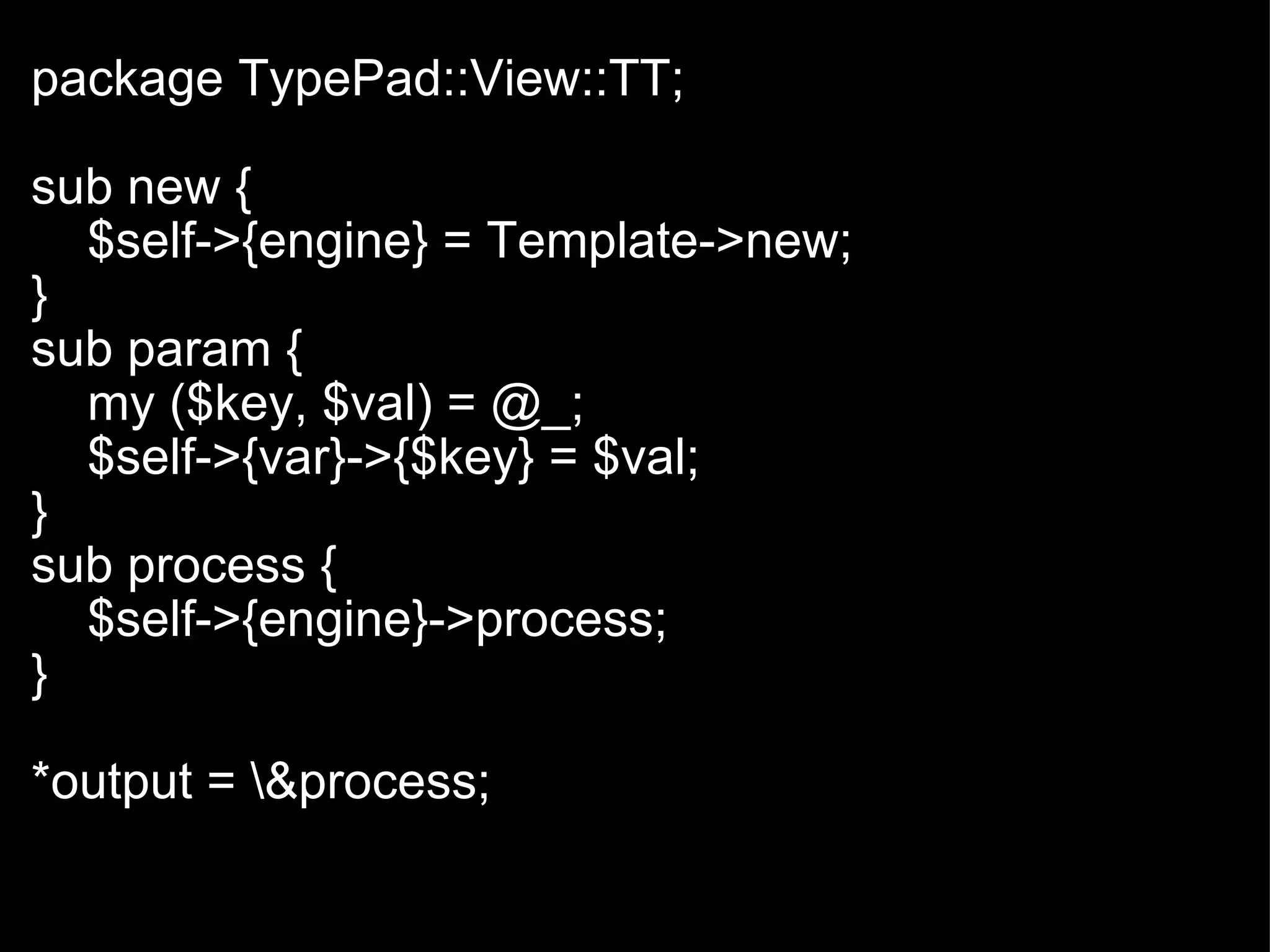   package TypePad::View::TT; sub new {      $self->{engine} = Template->new;  } sub param {      my ($key, $val) = @_;      $self->{var}->{$key} = $val;    } sub process {      $self->{engine}->process; } *output = \&process; 