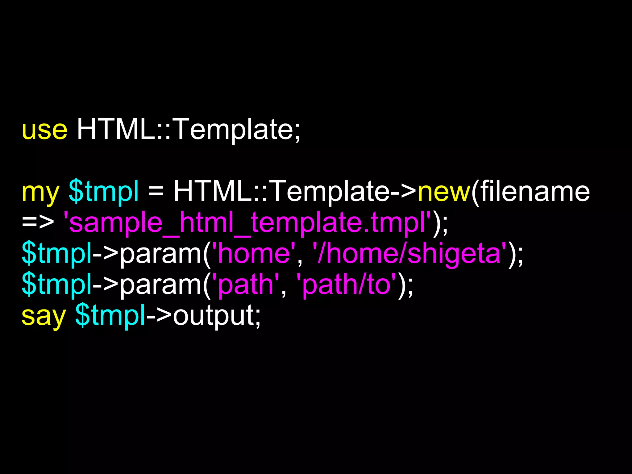   use  HTML::Template; my   $tmpl   = HTML::Template-> new (filename =>  'sample_html_template.tmpl' ); $tmpl ->param( 'home' ,  '/home/shigeta' ); $tmpl ->param( 'path' ,  'path/to' ); say   $tmpl ->output; 