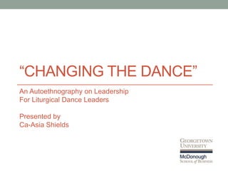 “CHANGING THE DANCE”
An Autoethnography on Leadership
For Liturgical Dance Leaders
Presented by
Ca-Asia Shields
 