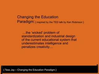 Changing the Education
           Paradigm: { inspired by the TED talk by Ken Robinson }

                …the ‘wicked’ problem of
               standardization and industrial design
               of the current educational system that
               underestimates intelligence and
               penalizes creativity…




{ Tess Jay – Changing the Education Paradigm }
 