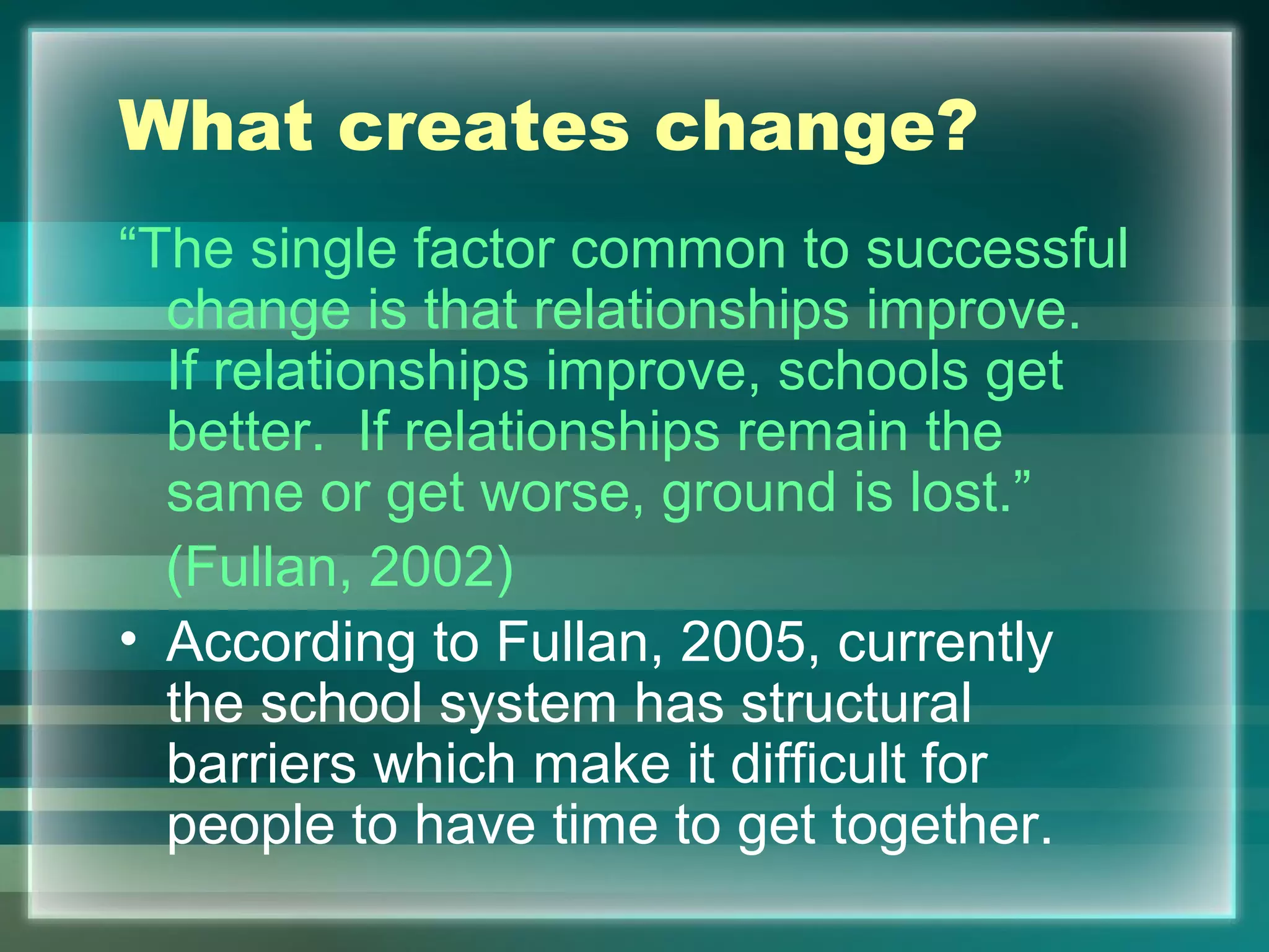 What creates change?
“The single factor common to successful
change is that relationships improve.
If relationships improve, schools get
better. If relationships remain the
same or get worse, ground is lost.”
(Fullan, 2002)
• According to Fullan, 2005, currently
the school system has structural
barriers which make it difficult for
people to have time to get together.
 