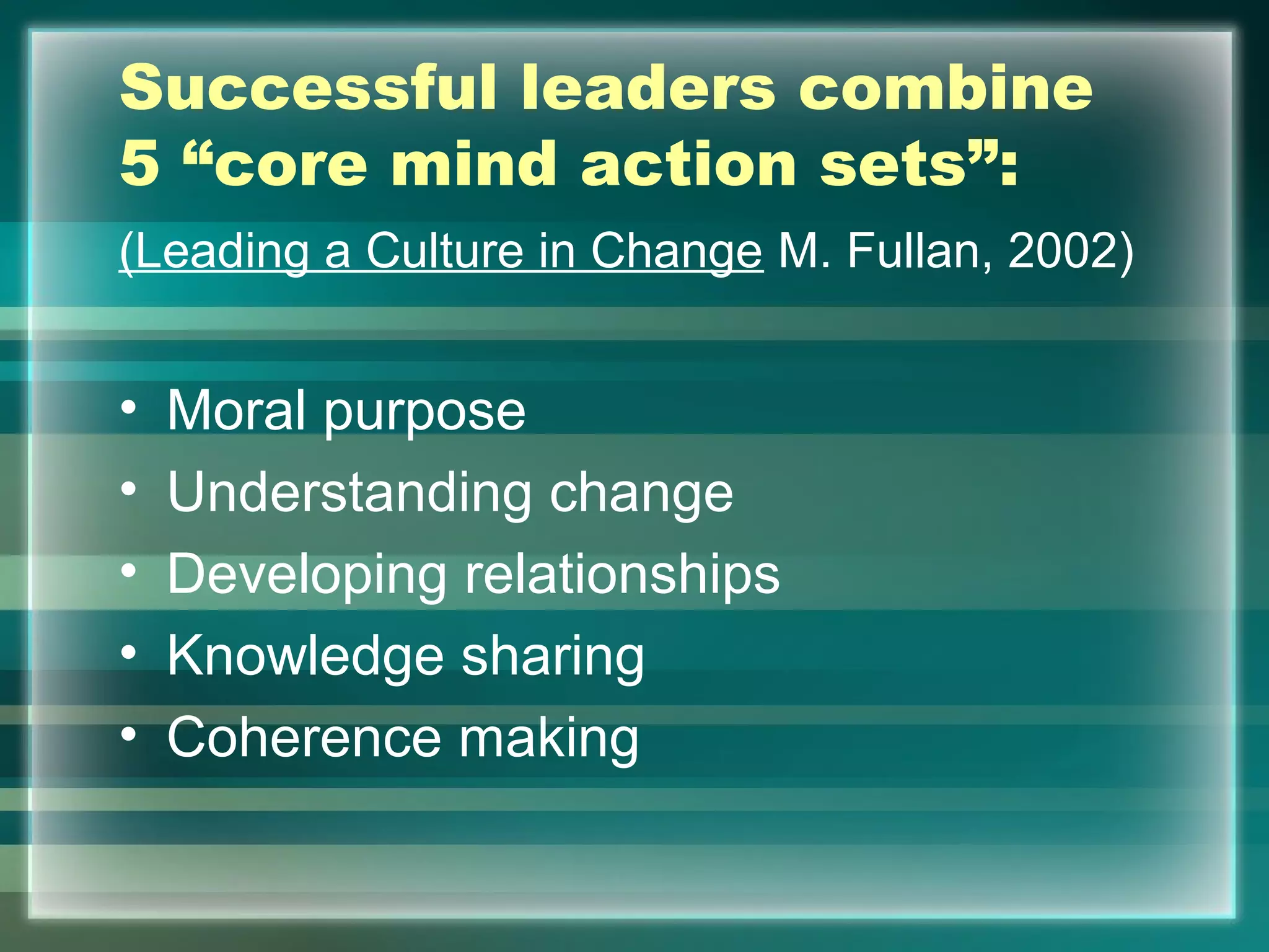 Successful leaders combine
5 “core mind action sets”:
(Leading a Culture in Change M. Fullan, 2002)
• Moral purpose
• Understanding change
• Developing relationships
• Knowledge sharing
• Coherence making
 