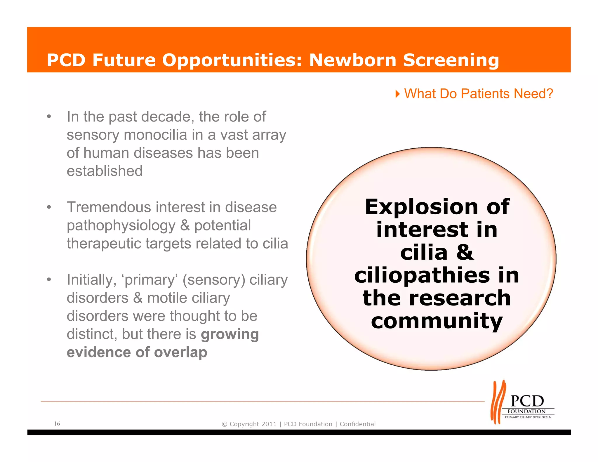 PCD Future Opportunities: Newborn Screening
                                                                                      What Do Patients Need?
•        In the past decade, the role of
         sensory monocilia in a vast array
         of human diseases has been
         established

•        Tremendous interest in disease                                      Explosion of
         pathophysiology & potential                                          interest in
         therapeutic targets related to cilia
                                                                                 cilia &
•        Initially, ‘primary’ (sensory) ciliary                             ciliopathies in
         disorders & motile ciliary                                          the research
         disorders were thought to be                                         community
         distinct, but there is growing
         evidence of overlap



    16                             © Copyright 2011 | PCD Foundation | Confidential
 