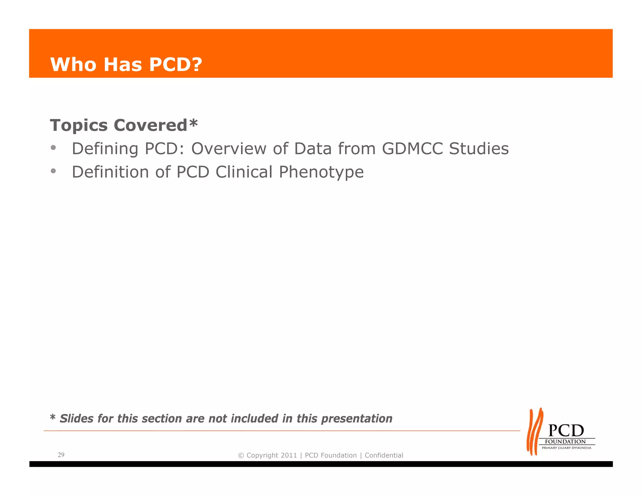 Who Has PCD?


Topics Covered*
• Defining PCD: Overview of Data from GDMCC Studies
• Definition of PCD Clinical Phenotype




* Slides for this section are not included in this presentation


 29                               © Copyright 2011 | PCD Foundation | Confidential
 