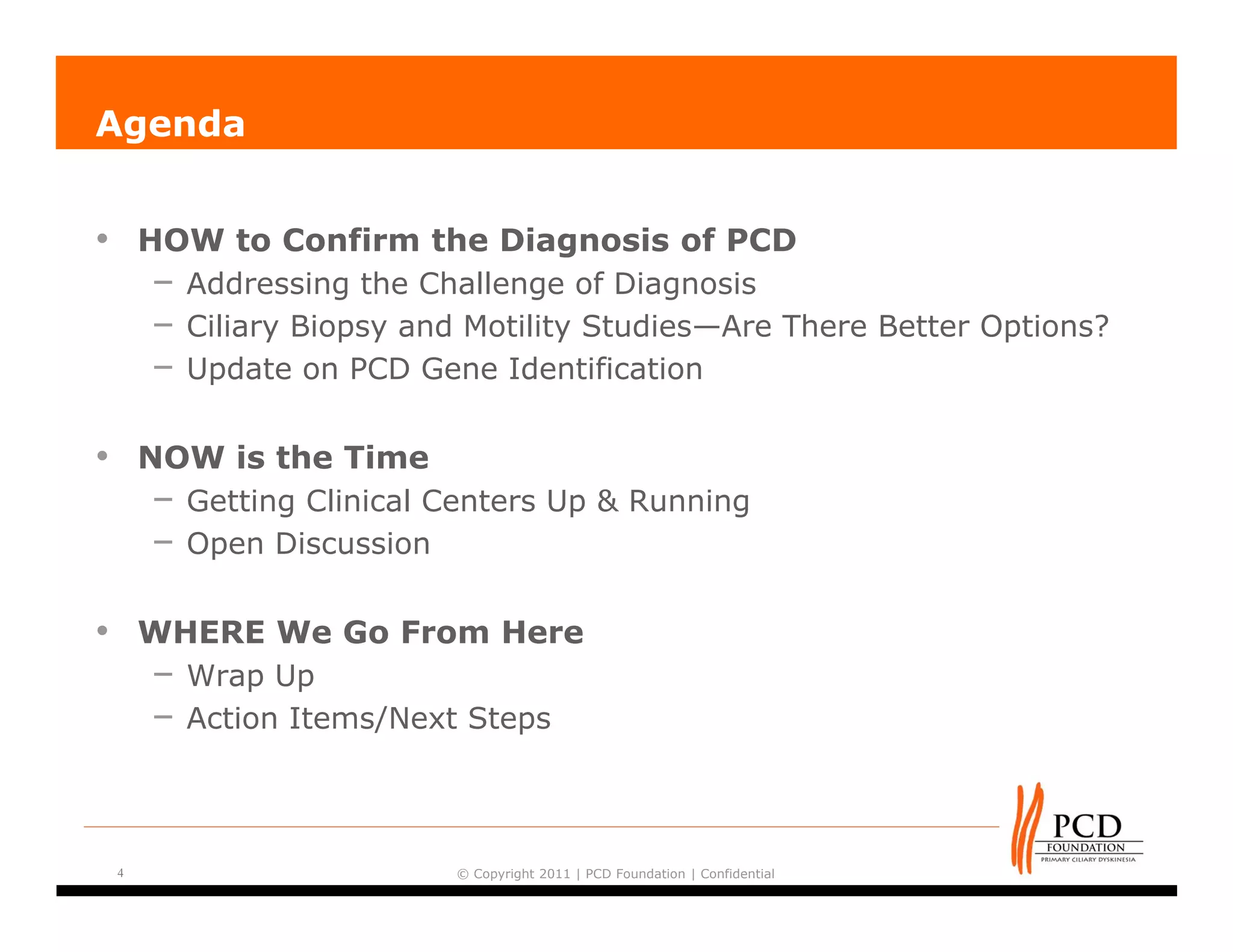 Agenda


•       HOW to Confirm the Diagnosis of PCD
         – Addressing the Challenge of Diagnosis
         – Ciliary Biopsy and Motility Studies—Are There Better Options?
         – Update on PCD Gene Identification

•       NOW is the Time
         – Getting Clinical Centers Up & Running
         – Open Discussion

•       WHERE We Go From Here
        – Wrap Up
        – Action Items/Next Steps



    4                        © Copyright 2011 | PCD Foundation | Confidential
 