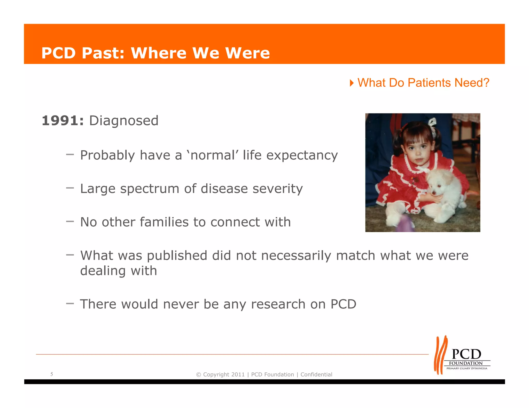PCD Past: Where We Were
                                                                            What Do Patients Need?


1991: Diagnosed

     – Probably have a ‘normal’ life expectancy

     – Large spectrum of disease severity

     – No other families to connect with

     – What was published did not necessarily match what we were
       dealing with

     – There would never be any research on PCD



 5                       © Copyright 2011 | PCD Foundation | Confidential
 