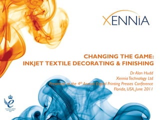 CHANGING THE GAME:
INKJET TEXTILE DECORATING & FINISHING
                                                         Dr Alan Hudd
                                                 Xennia Technology Ltd
       Presented at the 4th Annual Digital Printing Presses Conference
                                               Florida, USA, June 2011
 
