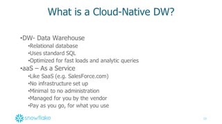 12
What  is  a  Cloud-­Native  DW?
•DW-­ Data  Warehouse
•Relational  database
•Uses  standard  SQL
•Optimized  for  fast  loads  and  analytic  queries
•aaS  – As  a  Service
•Like  SaaS  (e.g.  SalesForce.com)
•No  infrastructure  set  up
•Minimal  to  no  administration
•Managed  for  you  by  the  vendor
•Pay  as  you  go,  for  what  you  use
 
