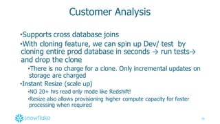 36
Customer  Analysis
•Supports  cross  database  joins
•With  cloning  feature,  we  can  spin  up  Dev/  test   by  
cloning  entire  prod  database  in  seconds  → run  tests→
and  drop  the  clone
•There  is  no  charge  for  a  clone.  Only  incremental  updates  on  
storage  are  charged
•Instant  Resize  (scale  up)  
•NO  20+  hrs  read  only  mode  like  Redshift!  
•Resize  also  allows  provisioning  higher  compute  capacity  for  faster  
processing  when  required
 