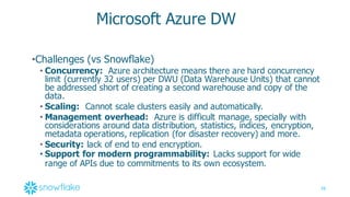 38
Microsoft  Azure  DW
•Challenges  (vs  Snowflake)
• Concurrency: Azure  architecture  means  there  are  hard  concurrency  
limit  (currently  32  users)  per  DWU  (Data  Warehouse  Units)  that  cannot  
be  addressed  short  of  creating  a  second  warehouse  and  copy  of  the  
data.
• Scaling: Cannot  scale  clusters  easily  and  automatically.
• Management  overhead: Azure  is  difficult  manage,  specially  with  
considerations  around data  distribution,  statistics,  indices,  encryption,  
metadata  operations,  replication  (for  disaster  recovery)  and  more.
• Security:  lack  of  end  to  end  encryption.  
• Support  for  modern  programmability: Lacks  support  for  wide  
range  of  APIs  due  to  commitments  to  its  own  ecosystem.
 