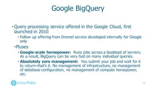 39
Google  BigQuery
•Query  processing  service  offered  in  the  Google  Cloud,  first  
launched  in  2010
• Follow  up  offering  from  Dremel  service  developed  internally  for  Google  
only
•Pluses
• Google-­scale  horsepower: Runs  jobs  across  a  boatload  of  servers.  
As  a  result,  BigQuery  can  be  very  fast  on  many  individual queries.
• Absolutely  zero  management: You  submit  your  job  and  wait  for  it  
to  return–that's  it.  No  management  of  infrastructure,  no  management  
of  database  configuration,  no  management  of  compute  horsepower,  
etc.
 