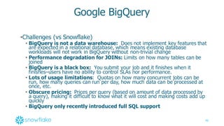 40
Google  BigQuery
•Challenges  (vs  Snowflake)
• BigQuery  is  not  a  data  warehouse: Does  not  implement  key  features  that  
are  expected  in  a  relational  database,  which  means  existing  database  
workloads  will  not  work  in  BigQuery  without  non-­trivial  change  
• Performance  degradation  for  JOINs:  Limits  on  how  many  tables  can  be  
joined
• BigQuery  is  a  black  box: You  submit  your  job  and  it  finishes  when  it  
finishes–users  have  no  ability  to  control  SLAs  nor  performance.  
• Lots  of  usage  limitations: Quotas  on  how  many  concurrent  jobs  can  be  
run,  how  many  queries  can  run  per  day,  how  much  data  can  be  processed  at  
once,  etc.
• Obscure  pricing: Prices  per  query  (based  on  amount  of  data  processed  by  
a  query),  making  it  difficult  to  know  what  it  will  cost  and  making  costs  add  up  
quickly
• BigQuery  only  recently  introduced  full  SQL  support
 