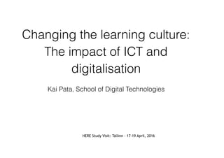Changing the learning culture:
The impact of ICT and
digitalisation
Kai Pata, School of Digital Technologies
HERE Study Visit: Tallinn – 17-19 April, 2016
 