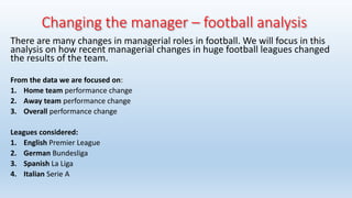 Changing the manager – football analysis
There are many changes in managerial roles in football. We will focus in this
analysis on how recent managerial changes in huge football leagues changed
the results of the team.
From the data we are focused on:
1. Home team performance change
2. Away team performance change
3. Overall performance change
Leagues considered:
1. English Premier League
2. German Bundesliga
3. Spanish La Liga
4. Italian Serie A
 