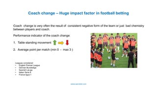 Coach change – Huge impact factor in football betting
Leagues considered:
• English Premier League
• German Bundesliga
• Spanish LaLiga
• Italian Serie A
• France ligue 1
Coach change is very often the result of consistent negative form of the team or just bad chemistry
between players and coach.
Performance indicator of the coach change:
1. Table standing movement
2. Average point per match (min 0 - max 3 )
www.operabet.com
 