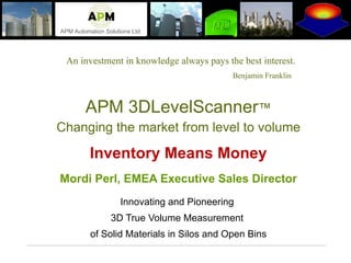 An investment in knowledge always pays the best interest. Benjamin Franklin   APM 3DLevelScanner ™ Changing the market from level to volume Inventory Means Money Mordi Perl, EMEA Executive Sales Director Innovating and Pioneering  3D True Volume Measurement  of Solid Materials in Silos and Open Bins 