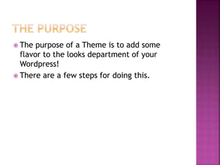  The purpose of a Theme is to add some
flavor to the looks department of your
Wordpress!
 There are a few steps for doing this.
 