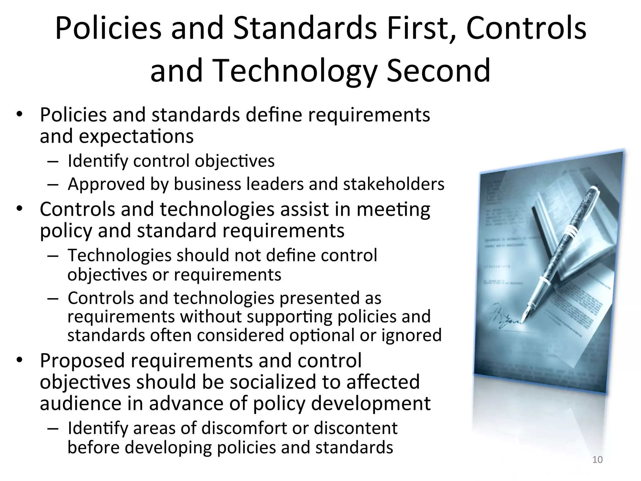 Policies	
  and	
  Standards	
  First,	
  Controls	
  
and	
  Technology	
  Second	
  
•  Policies	
  and	
  standards	
  deﬁne	
  requirements	
  
and	
  expecta/ons	
  
–  Iden/fy	
  control	
  objec/ves	
  
–  Approved	
  by	
  business	
  leaders	
  and	
  stakeholders	
  
•  Controls	
  and	
  technologies	
  assist	
  in	
  mee/ng	
  
policy	
  and	
  standard	
  requirements	
  
–  Technologies	
  should	
  not	
  deﬁne	
  control	
  
objec/ves	
  or	
  requirements	
  
–  Controls	
  and	
  technologies	
  presented	
  as	
  
requirements	
  without	
  suppor/ng	
  policies	
  and	
  
standards	
  o^en	
  considered	
  op/onal	
  or	
  ignored	
  
•  Proposed	
  requirements	
  and	
  control	
  
objec/ves	
  should	
  be	
  socialized	
  to	
  aﬀected	
  
audience	
  in	
  advance	
  of	
  policy	
  development	
  
–  Iden/fy	
  areas	
  of	
  discomfort	
  or	
  discontent	
  
before	
  developing	
  policies	
  and	
  standards	
   10	
  
 