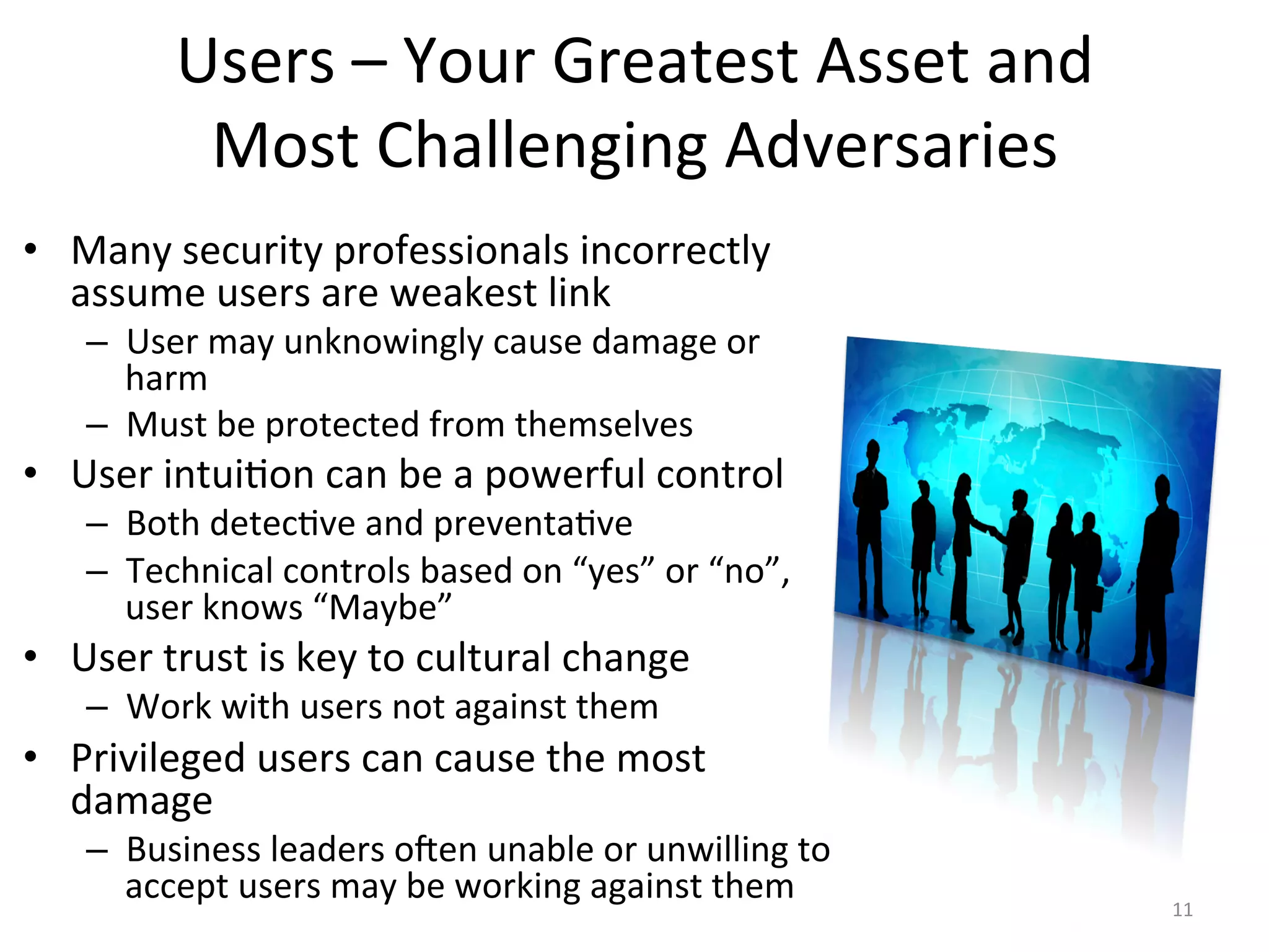 Users	
  –	
  Your	
  Greatest	
  Asset	
  and	
  	
  
Most	
  Challenging	
  Adversaries	
  
•  Many	
  security	
  professionals	
  incorrectly	
  
assume	
  users	
  are	
  weakest	
  link	
  
–  User	
  may	
  unknowingly	
  cause	
  damage	
  or	
  
harm	
  
–  Must	
  be	
  protected	
  from	
  themselves	
  
•  User	
  intui/on	
  can	
  be	
  a	
  powerful	
  control	
  
–  Both	
  detec/ve	
  and	
  preventa/ve	
  
–  Technical	
  controls	
  based	
  on	
  “yes”	
  or	
  “no”,	
  
user	
  knows	
  “Maybe”	
  
•  User	
  trust	
  is	
  key	
  to	
  cultural	
  change	
  
–  Work	
  with	
  users	
  not	
  against	
  them	
  
•  Privileged	
  users	
  can	
  cause	
  the	
  most	
  
damage	
  
–  Business	
  leaders	
  o^en	
  unable	
  or	
  unwilling	
  to	
  
accept	
  users	
  may	
  be	
  working	
  against	
  them	
   11	
  
 