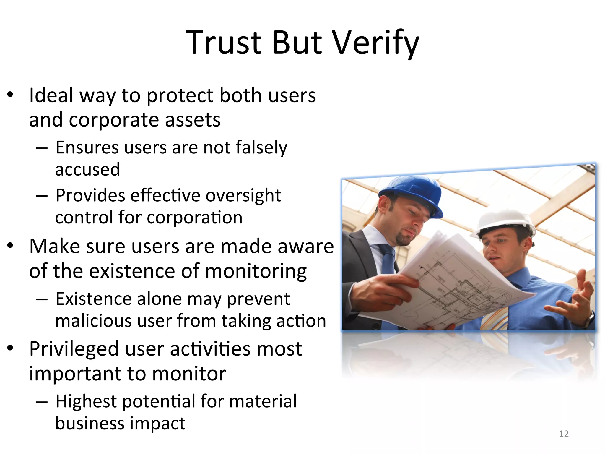 Trust	
  But	
  Verify	
  
•  Ideal	
  way	
  to	
  protect	
  both	
  users	
  
and	
  corporate	
  assets	
  
–  Ensures	
  users	
  are	
  not	
  falsely	
  
accused	
  
–  Provides	
  eﬀec/ve	
  oversight	
  
control	
  for	
  corpora/on	
  
•  Make	
  sure	
  users	
  are	
  made	
  aware	
  
of	
  the	
  existence	
  of	
  monitoring	
  
–  Existence	
  alone	
  may	
  prevent	
  
malicious	
  user	
  from	
  taking	
  ac/on	
  
•  Privileged	
  user	
  ac/vi/es	
  most	
  
important	
  to	
  monitor	
  
–  Highest	
  poten/al	
  for	
  material	
  
business	
  impact	
   12	
  
 
