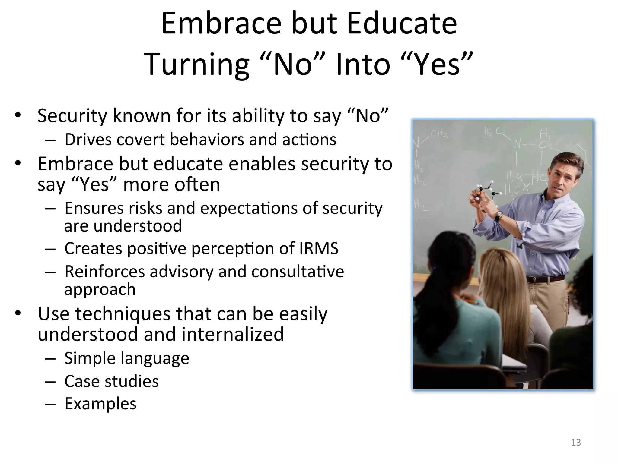 Embrace	
  but	
  Educate	
  
Turning	
  “No”	
  Into	
  “Yes”	
  
•  Security	
  known	
  for	
  its	
  ability	
  to	
  say	
  “No”	
  
–  Drives	
  covert	
  behaviors	
  and	
  ac/ons	
  
•  Embrace	
  but	
  educate	
  enables	
  security	
  to	
  
say	
  “Yes”	
  more	
  o^en	
  
–  Ensures	
  risks	
  and	
  expecta/ons	
  of	
  security	
  
are	
  understood	
  
–  Creates	
  posi/ve	
  percep/on	
  of	
  IRMS	
  
–  Reinforces	
  advisory	
  and	
  consulta/ve	
  
approach	
  
•  Use	
  techniques	
  that	
  can	
  be	
  easily	
  
understood	
  and	
  internalized	
  
–  Simple	
  language	
  
–  Case	
  studies	
  
–  Examples	
  
13	
  
 