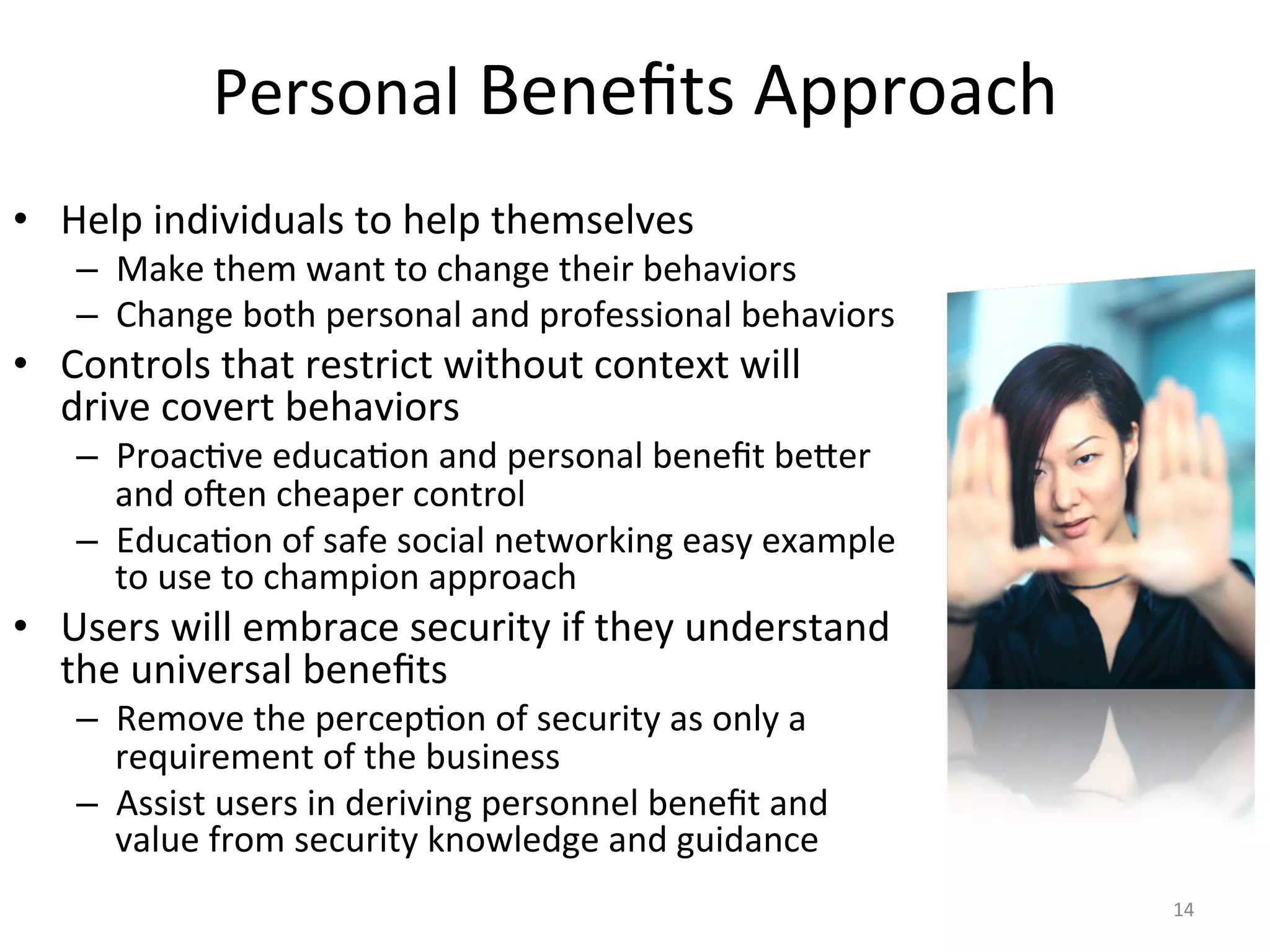 Personal	
  Beneﬁts	
  Approach	
  
•  Help	
  individuals	
  to	
  help	
  themselves	
  
–  Make	
  them	
  want	
  to	
  change	
  their	
  behaviors	
  
–  Change	
  both	
  personal	
  and	
  professional	
  behaviors	
  
•  Controls	
  that	
  restrict	
  without	
  context	
  will	
  
drive	
  covert	
  behaviors	
  
–  Proac/ve	
  educa/on	
  and	
  personal	
  beneﬁt	
  beier	
  
and	
  o^en	
  cheaper	
  control	
  
–  Educa/on	
  of	
  safe	
  social	
  networking	
  easy	
  example	
  
to	
  use	
  to	
  champion	
  approach	
  
•  Users	
  will	
  embrace	
  security	
  if	
  they	
  understand	
  
the	
  universal	
  beneﬁts	
  
–  Remove	
  the	
  percep/on	
  of	
  security	
  as	
  only	
  a	
  
requirement	
  of	
  the	
  business	
  
–  Assist	
  users	
  in	
  deriving	
  personnel	
  beneﬁt	
  and	
  
value	
  from	
  security	
  knowledge	
  and	
  guidance	
  
14	
  
 