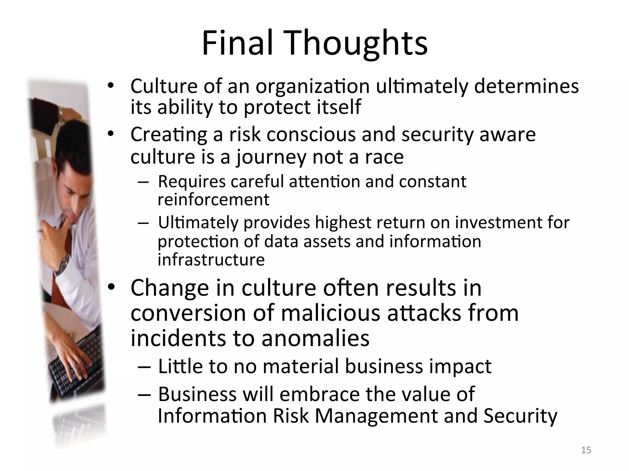 Final	
  Thoughts	
  
•  Culture	
  of	
  an	
  organiza/on	
  ul/mately	
  determines	
  
its	
  ability	
  to	
  protect	
  itself	
  
•  Crea/ng	
  a	
  risk	
  conscious	
  and	
  security	
  aware	
  
culture	
  is	
  a	
  journey	
  not	
  a	
  race	
  
–  Requires	
  careful	
  aien/on	
  and	
  constant	
  
reinforcement	
  
–  Ul/mately	
  provides	
  highest	
  return	
  on	
  investment	
  for	
  
protec/on	
  of	
  data	
  assets	
  and	
  informa/on	
  
infrastructure	
  
•  Change	
  in	
  culture	
  o^en	
  results	
  in	
  
conversion	
  of	
  malicious	
  aiacks	
  from	
  
incidents	
  to	
  anomalies	
  
–  Liile	
  to	
  no	
  material	
  business	
  impact	
  
–  Business	
  will	
  embrace	
  the	
  value	
  of	
  
Informa/on	
  Risk	
  Management	
  and	
  Security	
  
15	
  
 