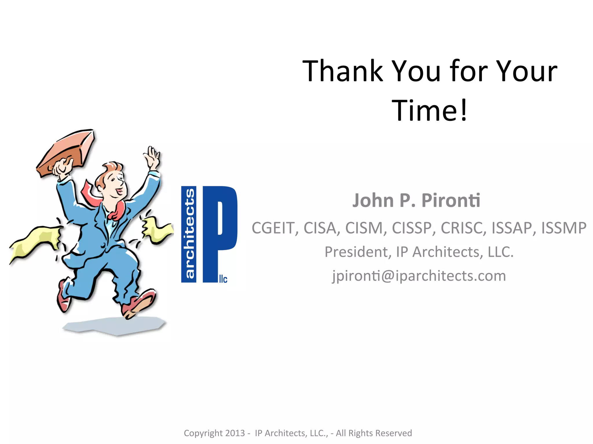 Thank	
  You	
  for	
  Your	
  
Time!	
  
John	
  P.	
  Piron*	
  	
  
CGEIT,	
  CISA,	
  CISM,	
  CISSP,	
  CRISC,	
  ISSAP,	
  ISSMP	
  
President,	
  IP	
  Architects,	
  LLC.	
  
jpiron/@iparchitects.com	
  
	
  
Copyright	
  2013	
  -­‐	
  	
  IP	
  Architects,	
  LLC.,	
  -­‐	
  All	
  Rights	
  Reserved	
  
 
