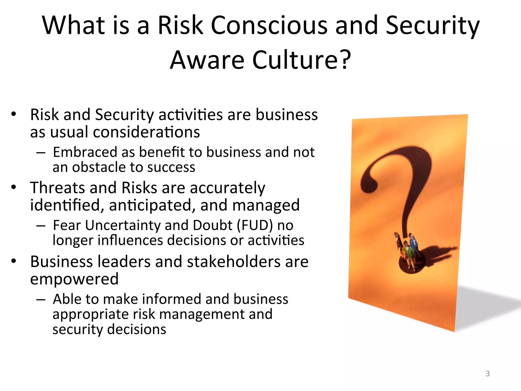 What	
  is	
  a	
  Risk	
  Conscious	
  and	
  Security	
  
Aware	
  Culture?	
  
•  Risk	
  and	
  Security	
  ac/vi/es	
  are	
  business	
  
as	
  usual	
  considera/ons	
  
–  Embraced	
  as	
  beneﬁt	
  to	
  business	
  and	
  not	
  
an	
  obstacle	
  to	
  success	
  
•  Threats	
  and	
  Risks	
  are	
  accurately	
  
iden/ﬁed,	
  an/cipated,	
  and	
  managed	
  
–  Fear	
  Uncertainty	
  and	
  Doubt	
  (FUD)	
  no	
  
longer	
  inﬂuences	
  decisions	
  or	
  ac/vi/es	
  
•  Business	
  leaders	
  and	
  stakeholders	
  are	
  
empowered	
  	
  
–  Able	
  to	
  make	
  informed	
  and	
  business	
  
appropriate	
  risk	
  management	
  and	
  
security	
  decisions	
  
3	
  
 